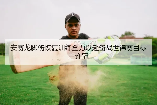 安赛龙脚伤恢复训练全力以赴备战世锦赛目标三连冠